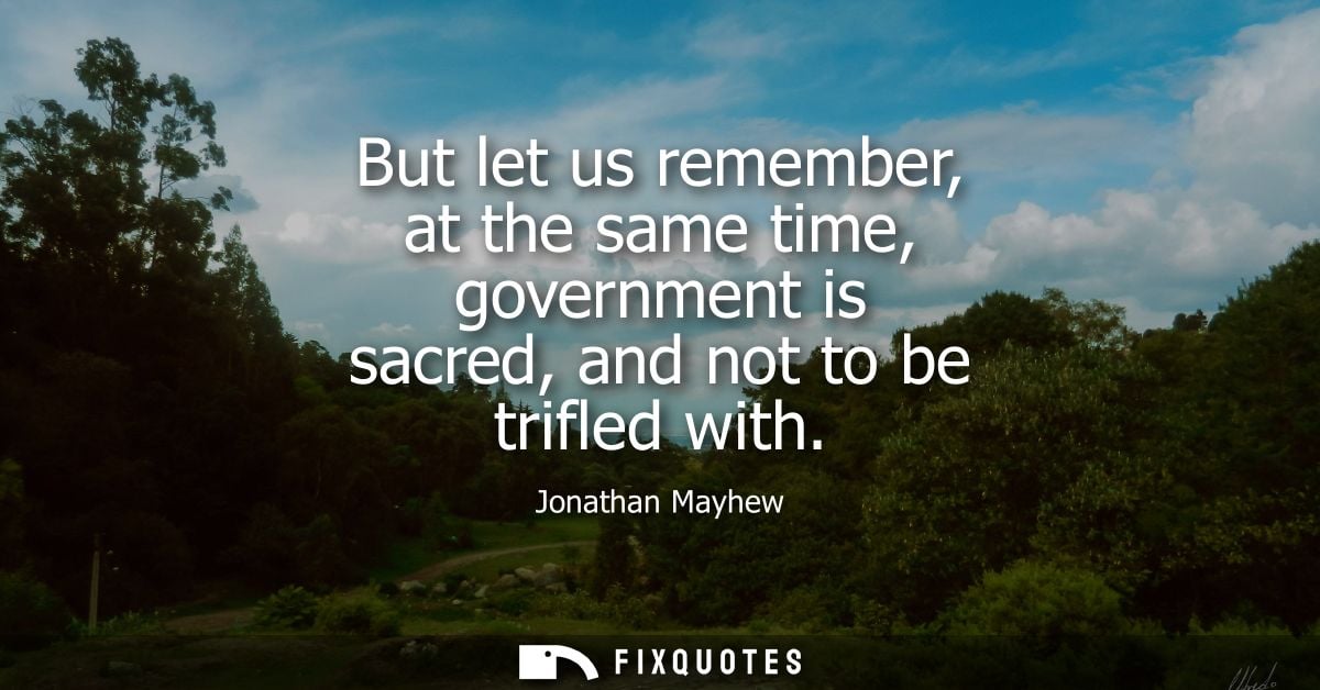 But let us remember, at the same time, government is sacred, and not to be trifled with