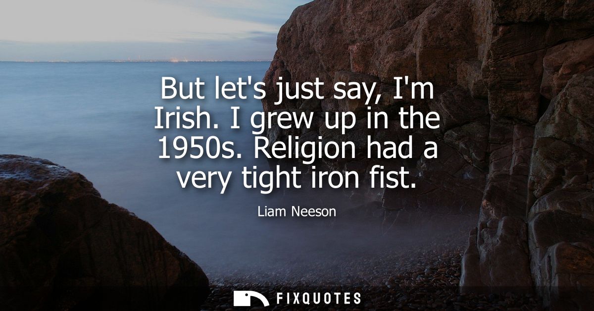 But lets just say, Im Irish. I grew up in the 1950s. Religion had a very tight iron fist