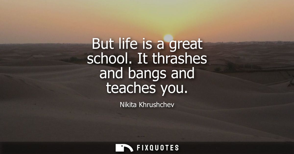 But life is a great school. It thrashes and bangs and teaches you