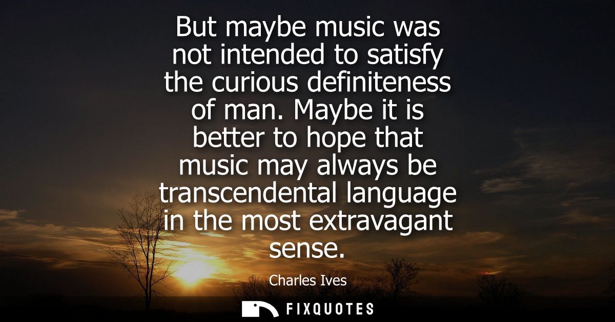 But maybe music was not intended to satisfy the curious definiteness of man. Maybe it is better to hope that music may a