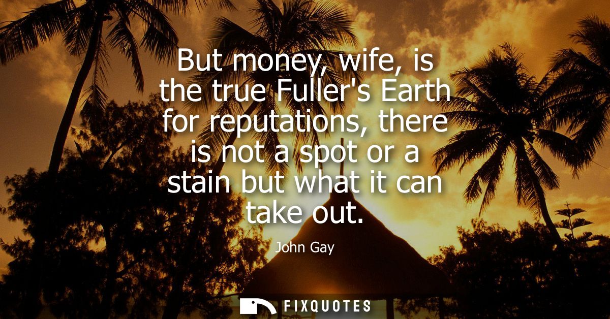 But money, wife, is the true Fullers Earth for reputations, there is not a spot or a stain but what it can take out