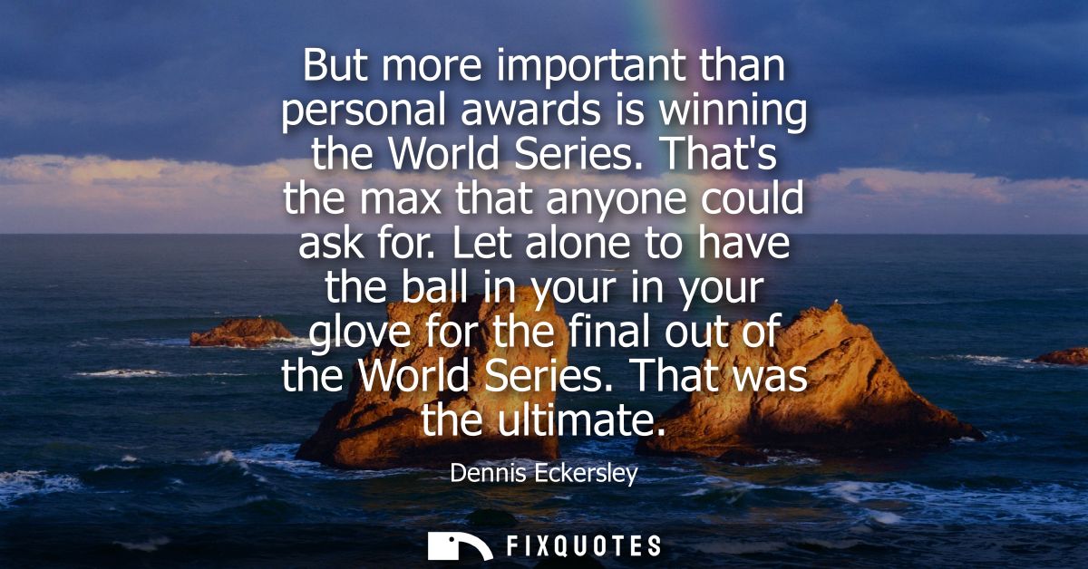 But more important than personal awards is winning the World Series. Thats the max that anyone could ask for.
