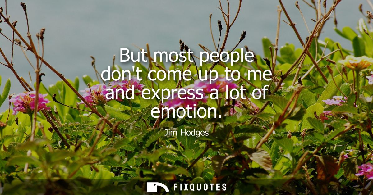 But most people dont come up to me and express a lot of emotion