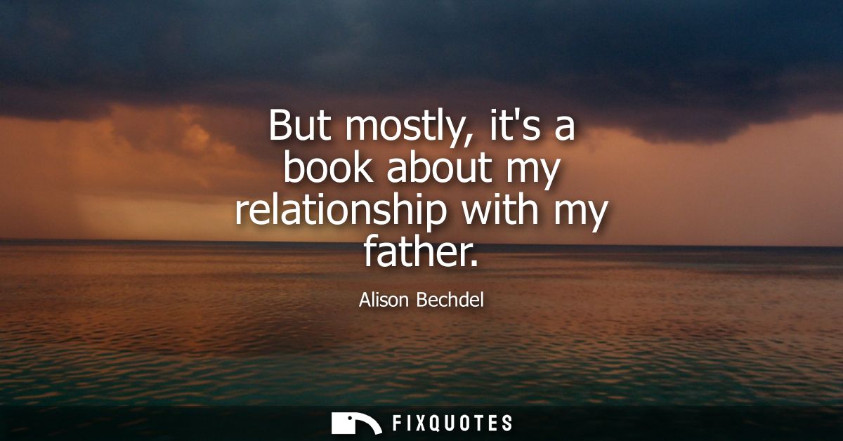 But mostly, its a book about my relationship with my father