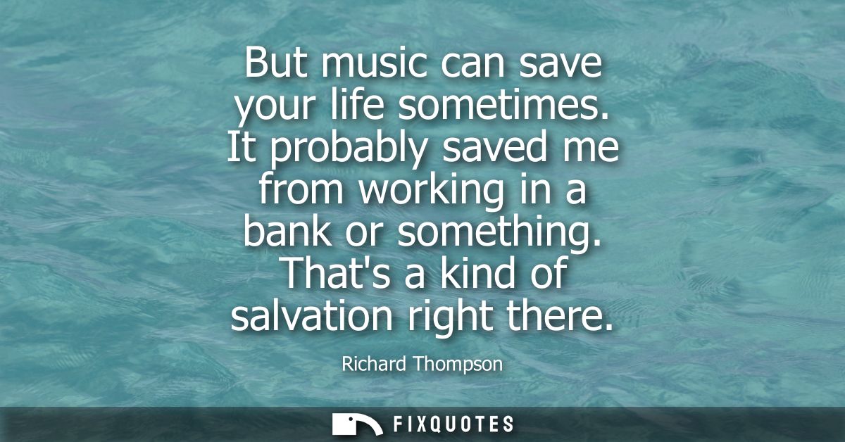 But music can save your life sometimes. It probably saved me from working in a bank or something. Thats a kind of salvat