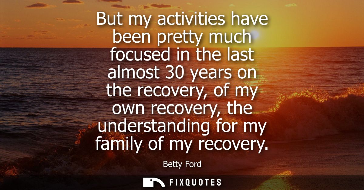 But my activities have been pretty much focused in the last almost 30 years on the recovery, of my own recovery, the und