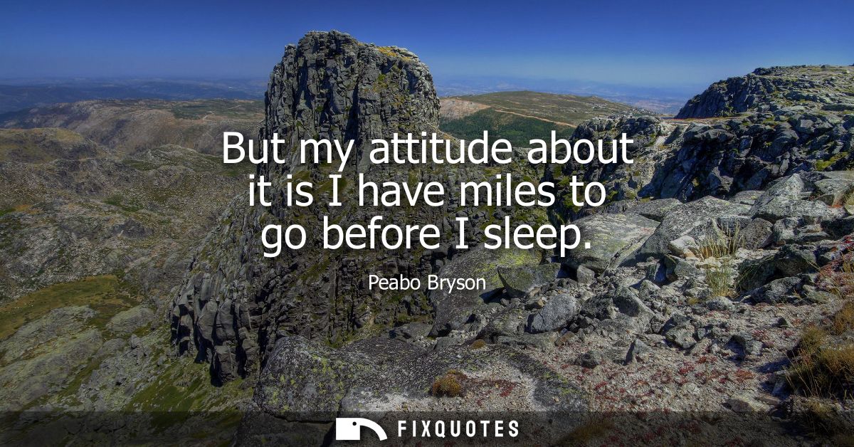 But my attitude about it is I have miles to go before I sleep