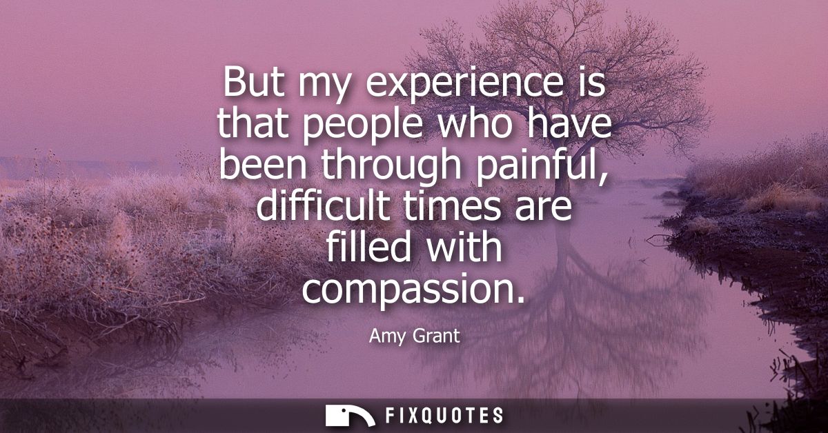 But my experience is that people who have been through painful, difficult times are filled with compassion