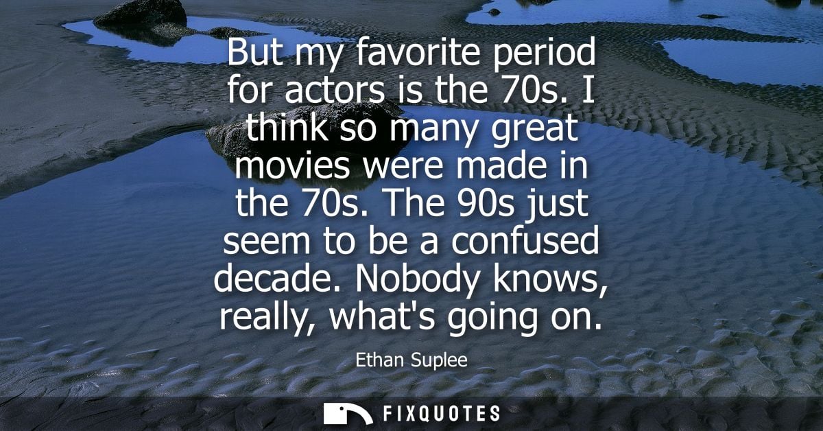 But my favorite period for actors is the 70s. I think so many great movies were made in the 70s. The 90s just seem to be