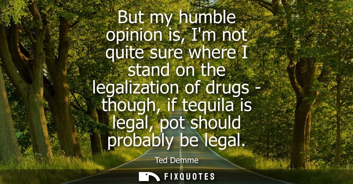 But my humble opinion is, Im not quite sure where I stand on the legalization of drugs - though, if tequila is legal, po