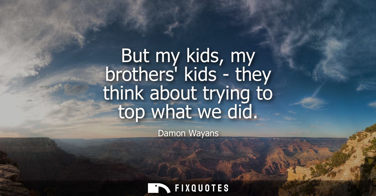 But my kids, my brothers kids - they think about trying to top what we did