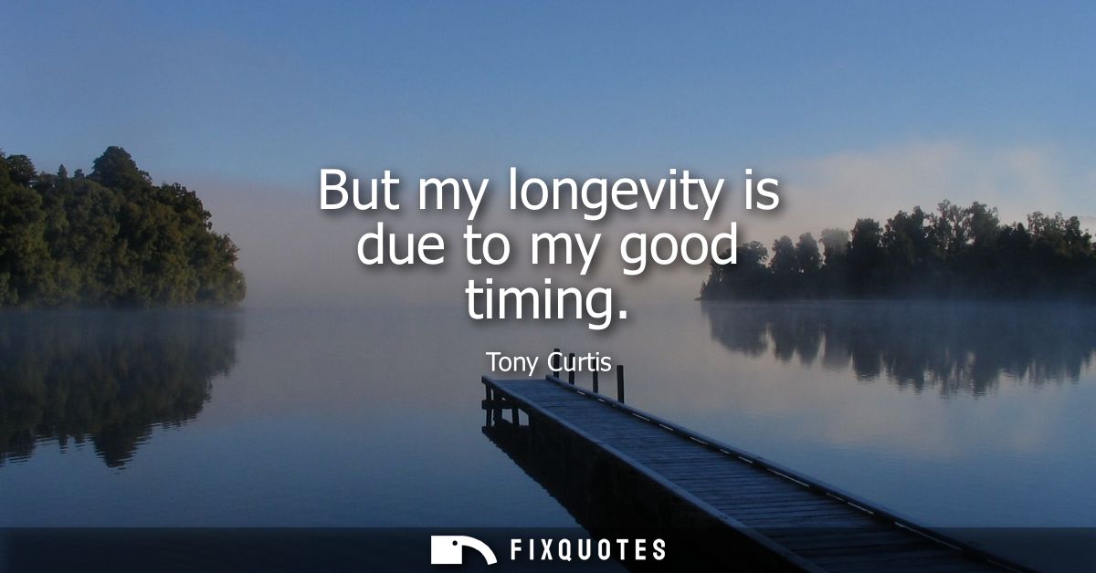 But my longevity is due to my good timing