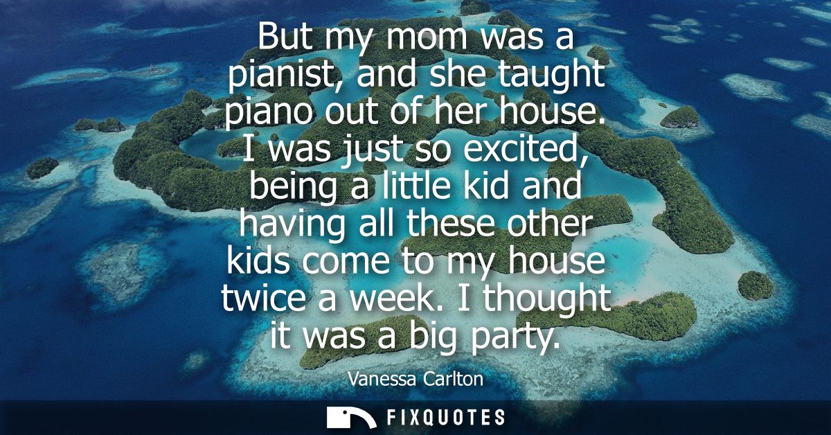 But my mom was a pianist, and she taught piano out of her house. I was just so excited, being a little kid and having al