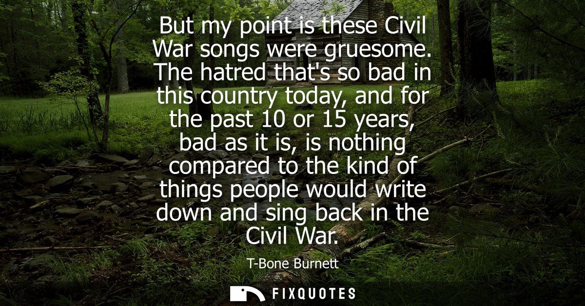 But my point is these Civil War songs were gruesome. The hatred thats so bad in this country today, and for the past 10 