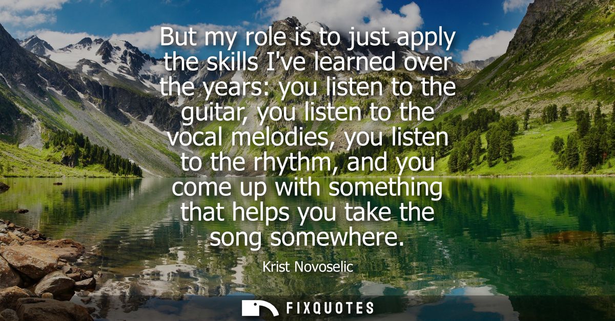 But my role is to just apply the skills Ive learned over the years: you listen to the guitar, you listen to the vocal me