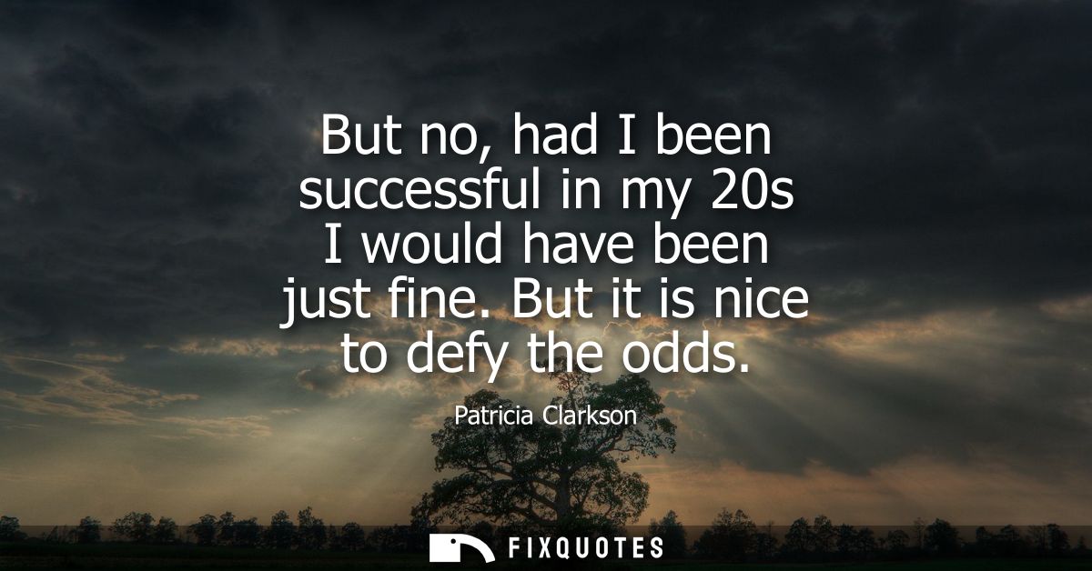 But no, had I been successful in my 20s I would have been just fine. But it is nice to defy the odds
