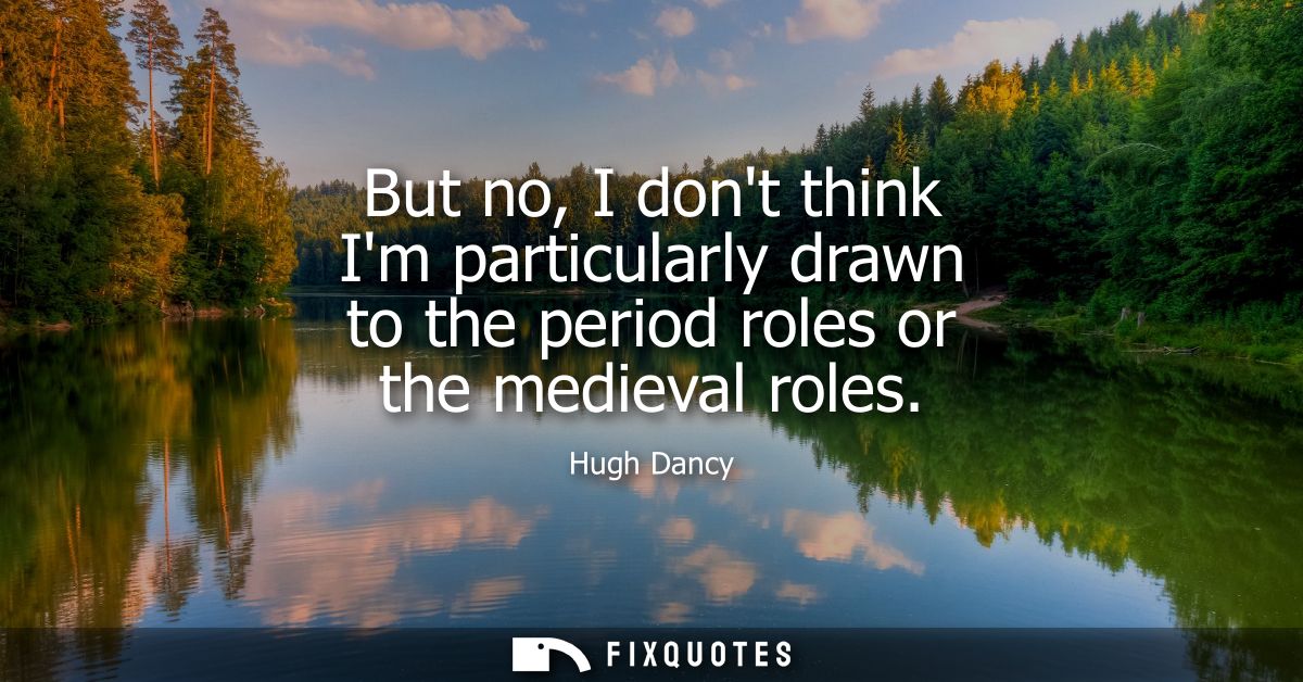 But no, I dont think Im particularly drawn to the period roles or the medieval roles