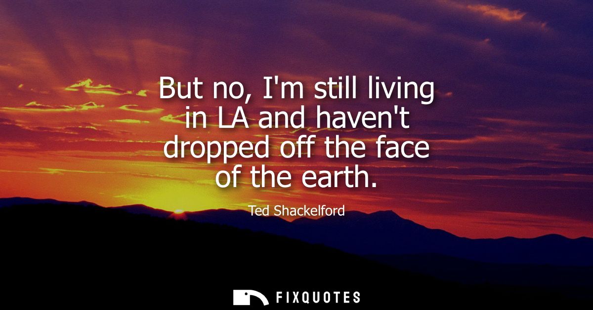 But no, Im still living in LA and havent dropped off the face of the earth