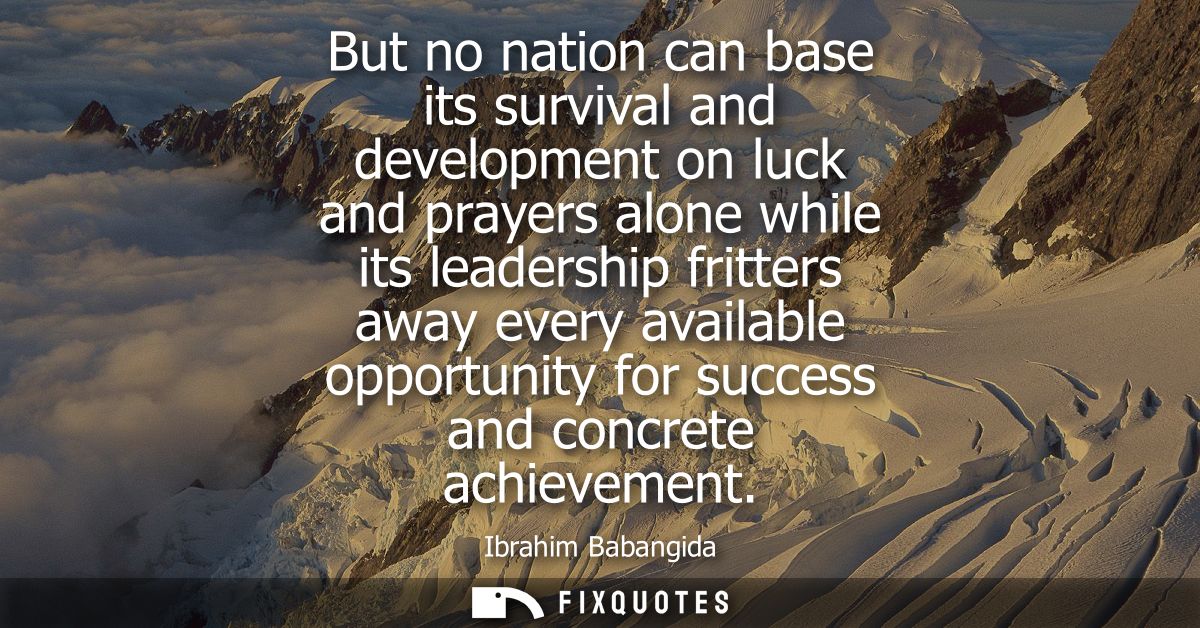 But no nation can base its survival and development on luck and prayers alone while its leadership fritters away every a