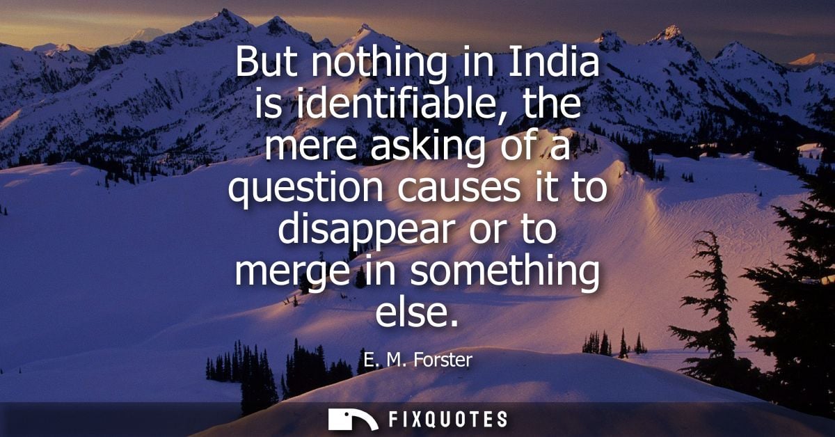But nothing in India is identifiable, the mere asking of a question causes it to disappear or to merge in something else