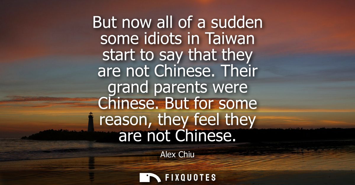 But now all of a sudden some idiots in Taiwan start to say that they are not Chinese. Their grand parents were Chinese.