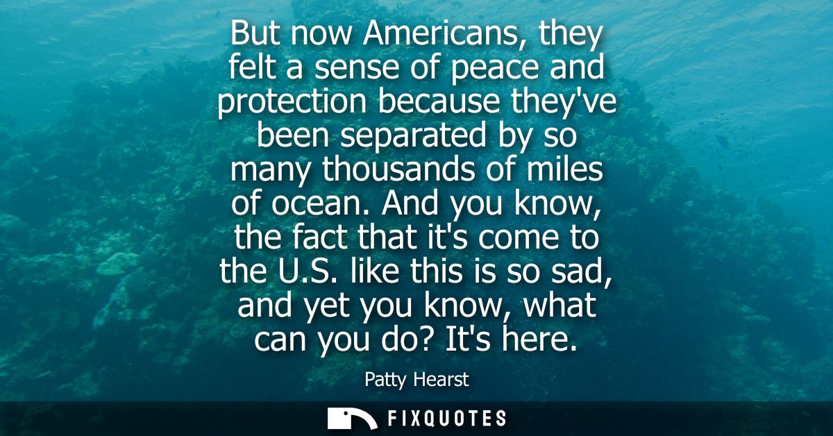 But now Americans, they felt a sense of peace and protection because theyve been separated by so many thousands of miles