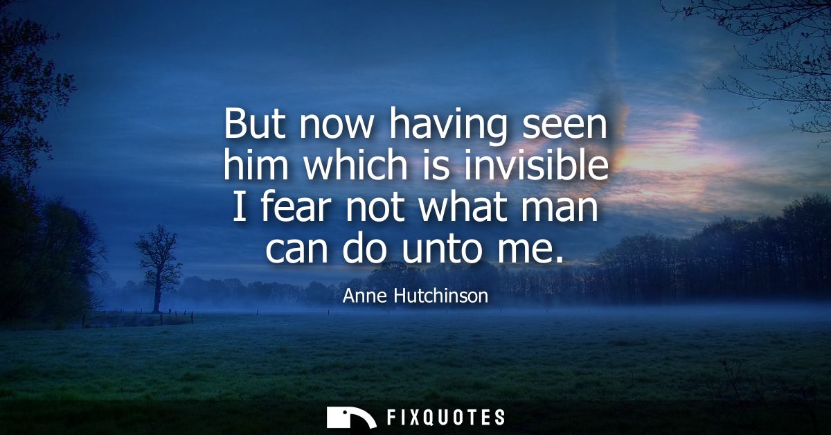 But now having seen him which is invisible I fear not what man can do unto me