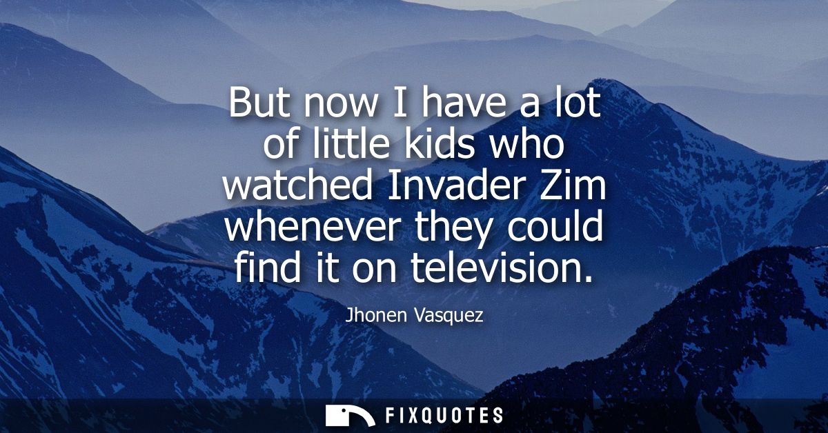 But now I have a lot of little kids who watched Invader Zim whenever they could find it on television - Jhonen Vasquez