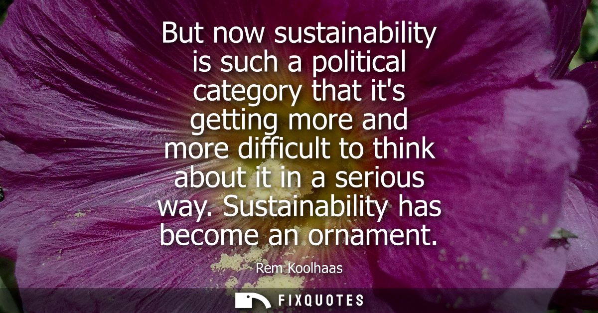 But now sustainability is such a political category that its getting more and more difficult to think about it in a seri