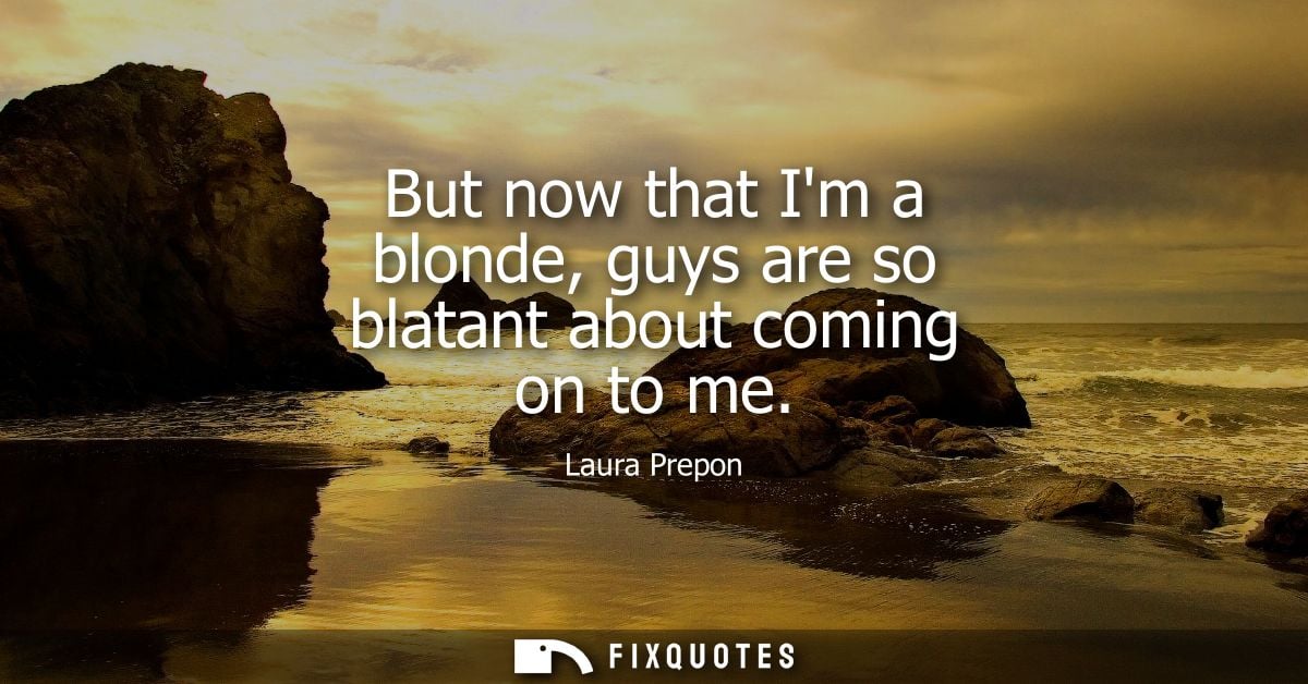 But now that Im a blonde, guys are so blatant about coming on to me