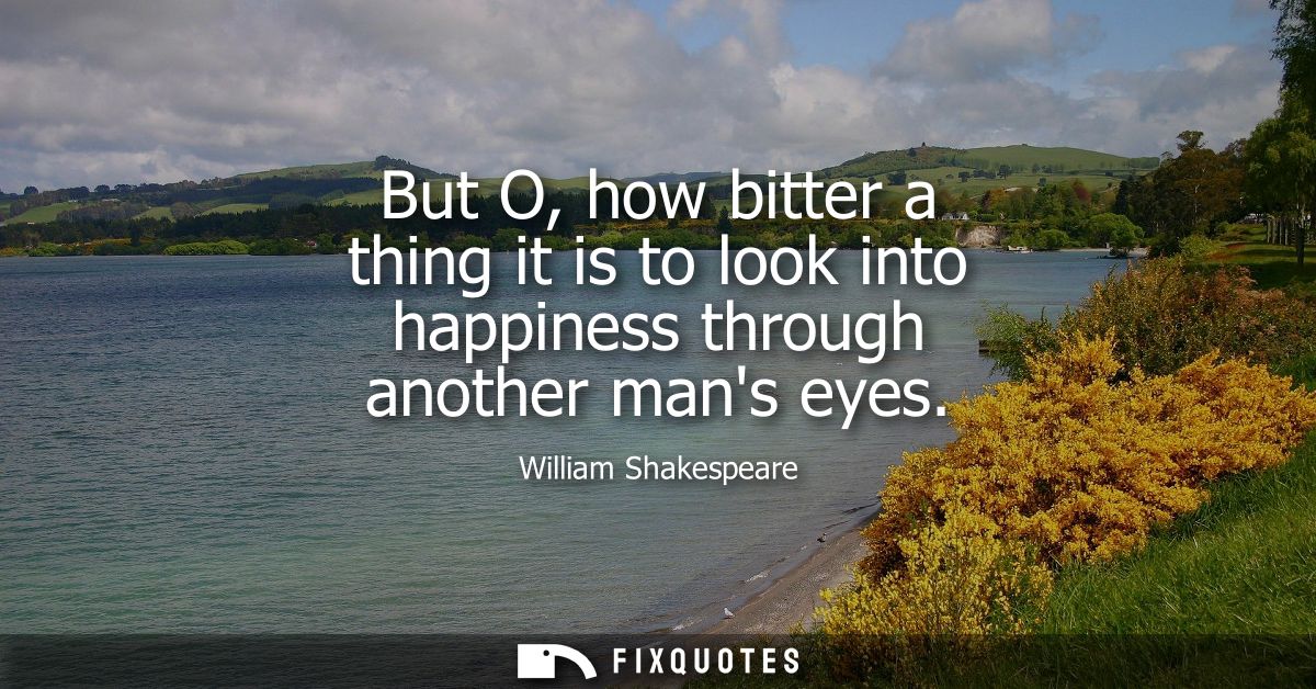 But O, how bitter a thing it is to look into happiness through another mans eyes
