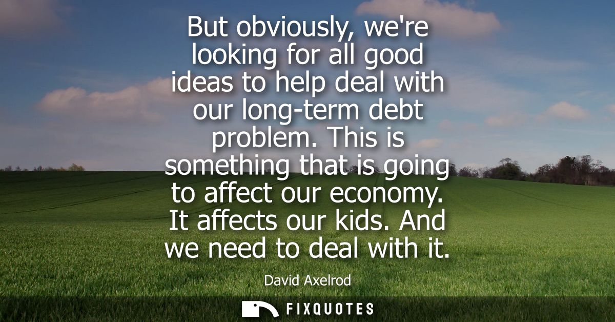 But obviously, were looking for all good ideas to help deal with our long-term debt problem. This is something that is g