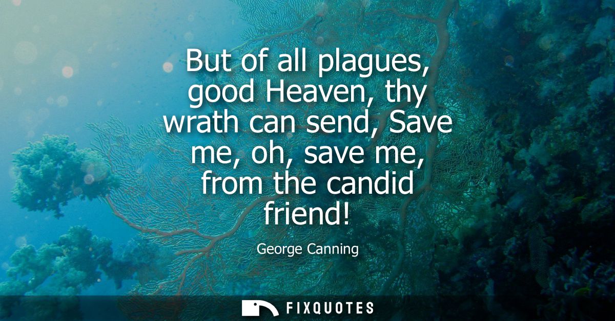 But of all plagues, good Heaven, thy wrath can send, Save me, oh, save me, from the candid friend!