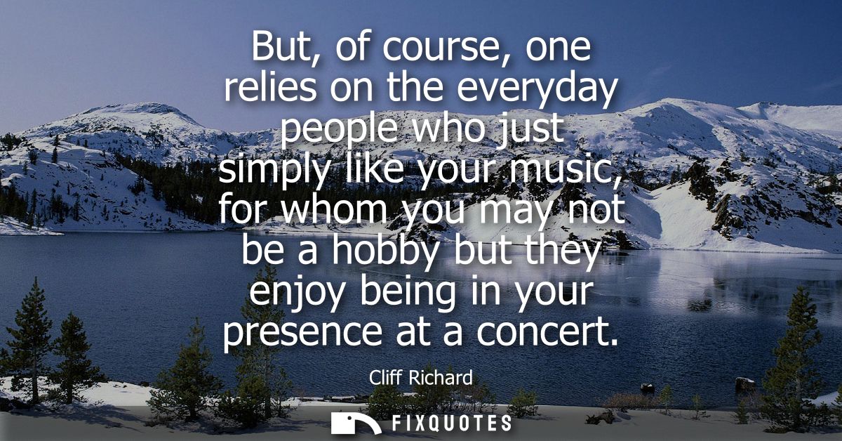 But, of course, one relies on the everyday people who just simply like your music, for whom you may not be a hobby but t