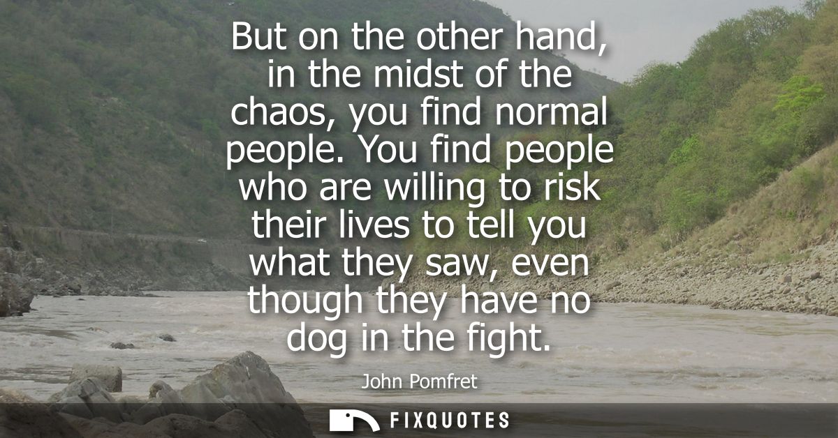 But on the other hand, in the midst of the chaos, you find normal people. You find people who are willing to risk their 