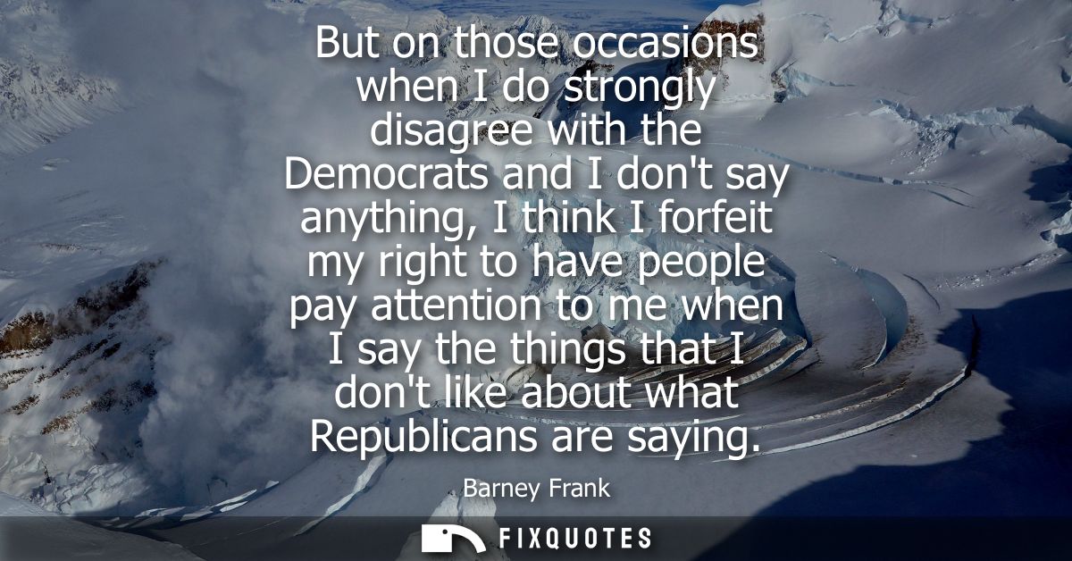 But on those occasions when I do strongly disagree with the Democrats and I dont say anything, I think I forfeit my righ