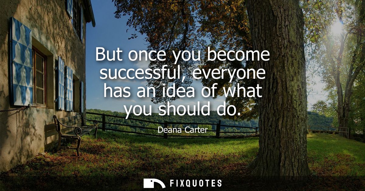 But once you become successful, everyone has an idea of what you should do