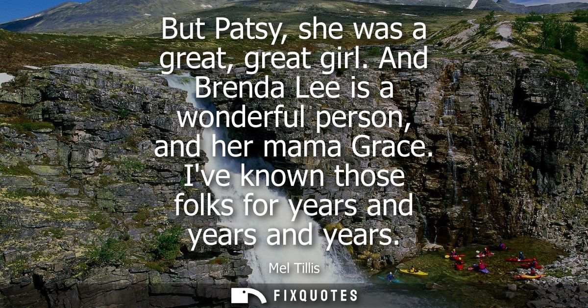 But Patsy, she was a great, great girl. And Brenda Lee is a wonderful person, and her mama Grace. Ive known those folks 