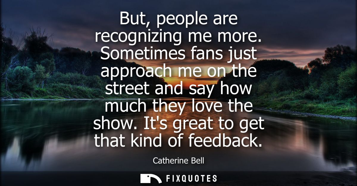 But, people are recognizing me more. Sometimes fans just approach me on the street and say how much they love the show. 