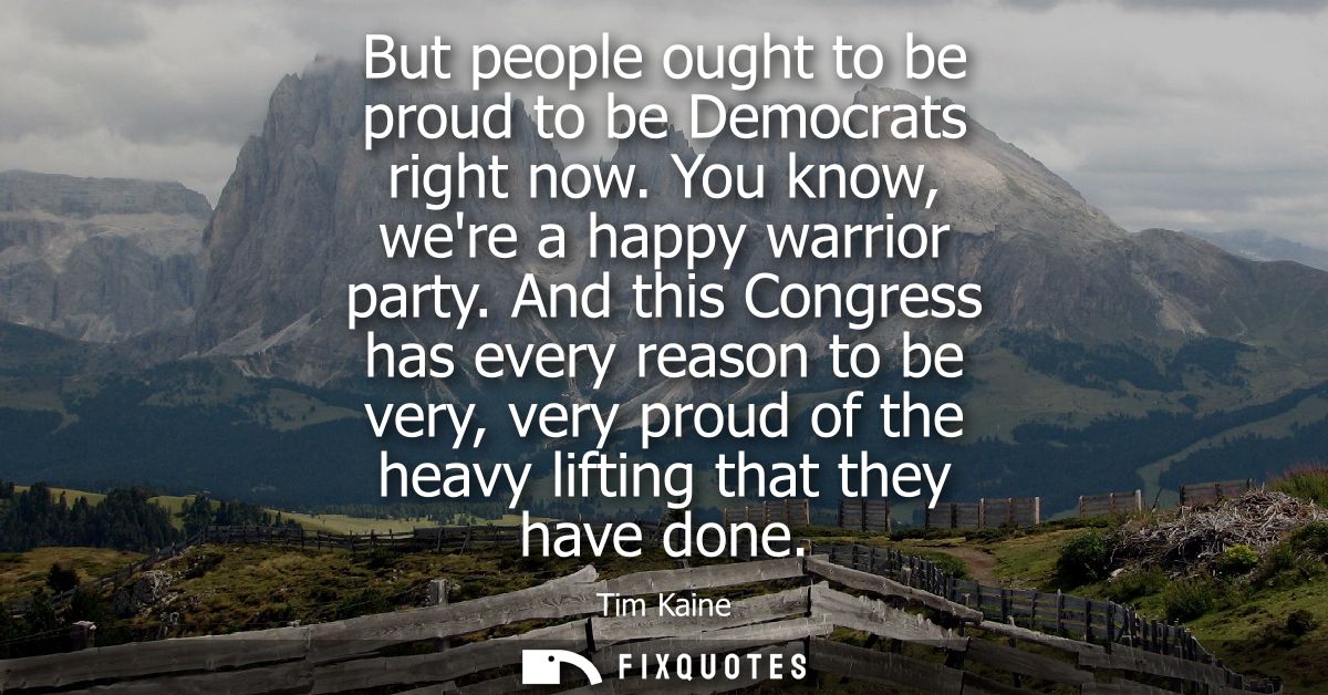 But people ought to be proud to be Democrats right now. You know, were a happy warrior party. And this Congress has ever
