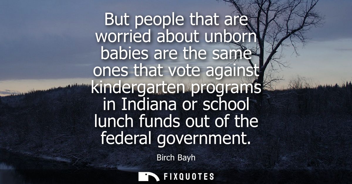 But people that are worried about unborn babies are the same ones that vote against kindergarten programs in Indiana or 