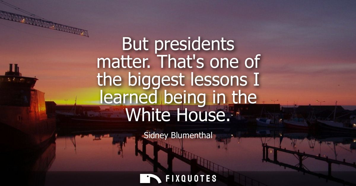 But presidents matter. Thats one of the biggest lessons I learned being in the White House