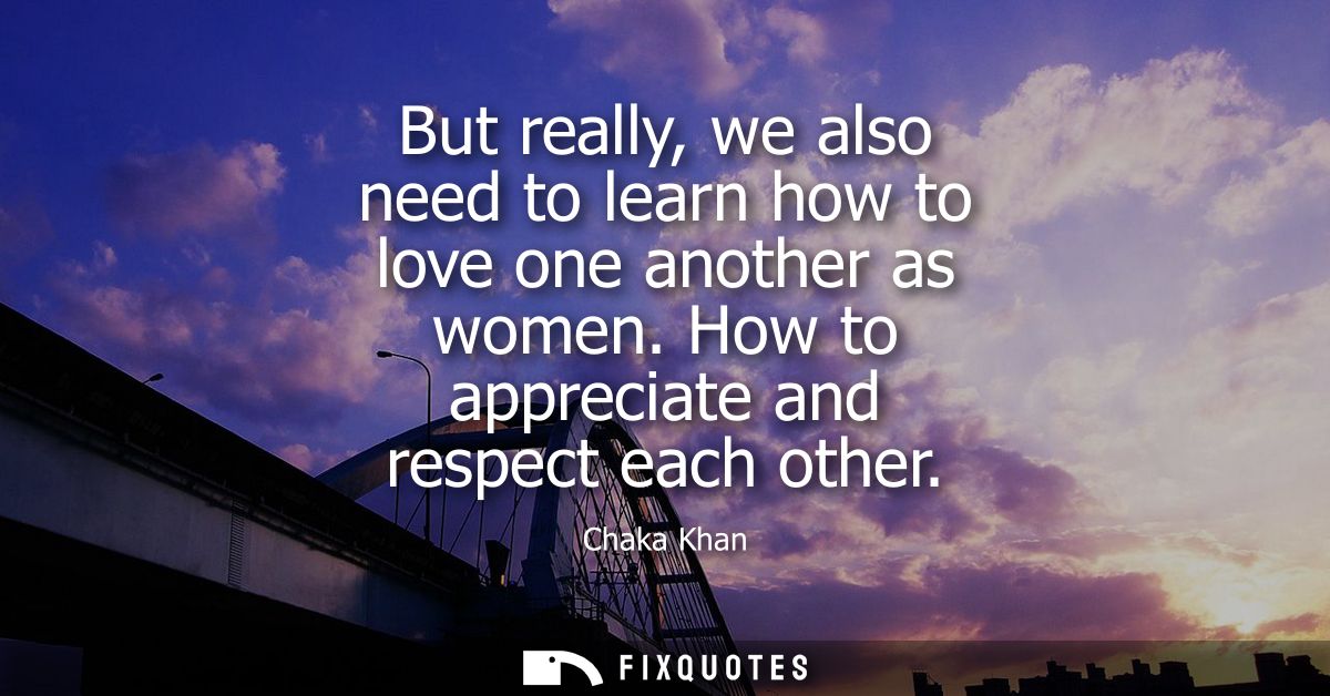 But really, we also need to learn how to love one another as women. How to appreciate and respect each other