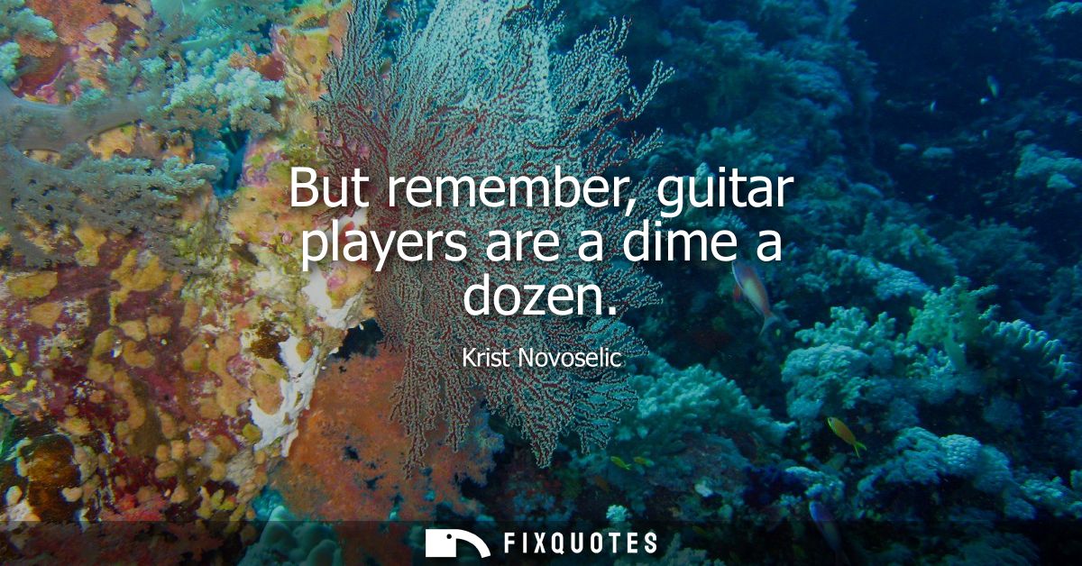 But remember, guitar players are a dime a dozen