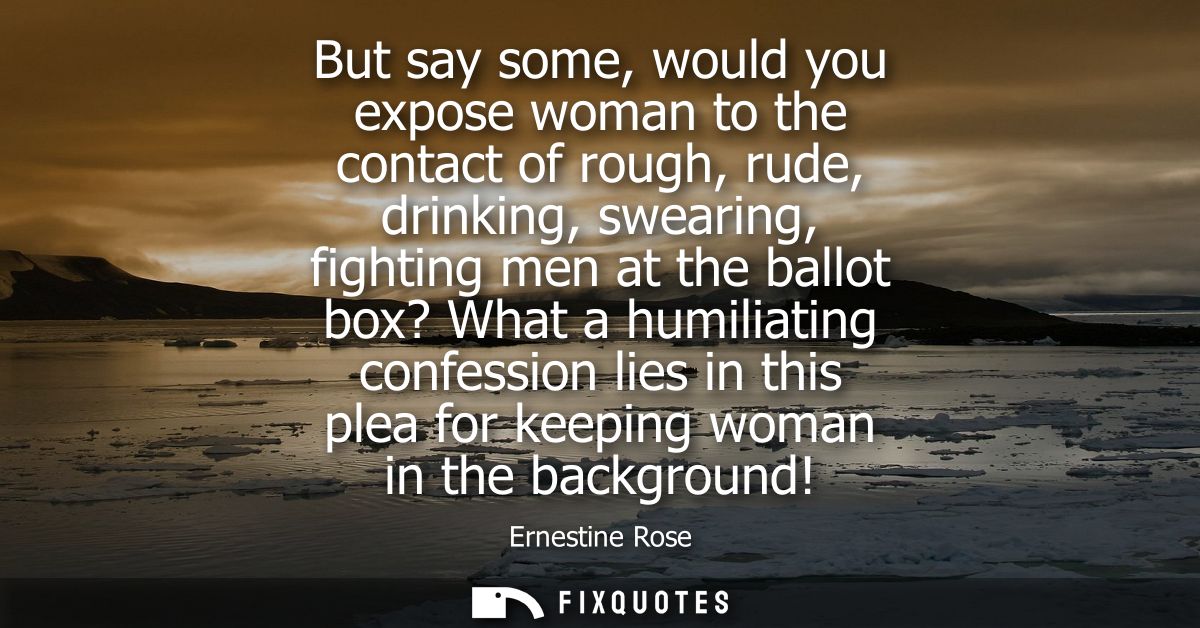 But say some, would you expose woman to the contact of rough, rude, drinking, swearing, fighting men at the ballot box? 