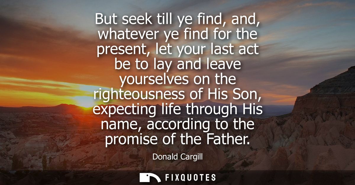 But seek till ye find, and, whatever ye find for the present, let your last act be to lay and leave yourselves on the ri