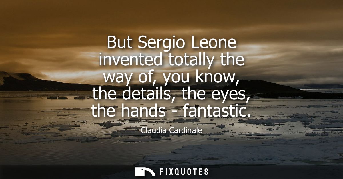 But Sergio Leone invented totally the way of, you know, the details, the eyes, the hands - fantastic