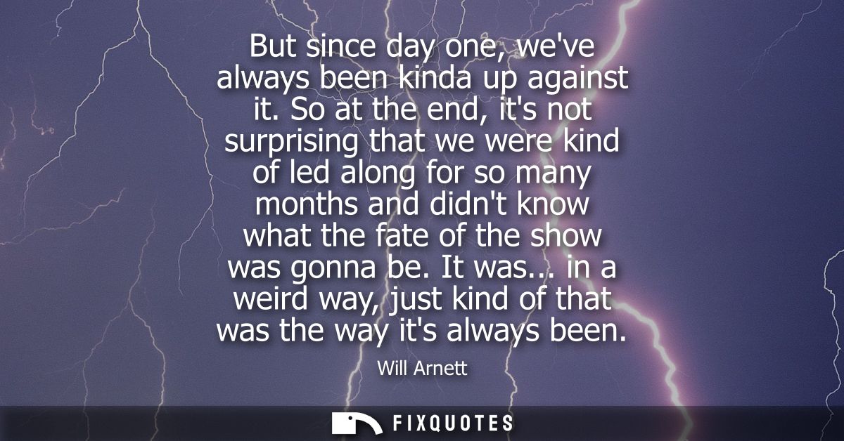 But since day one, weve always been kinda up against it. So at the end, its not surprising that we were kind of led alon