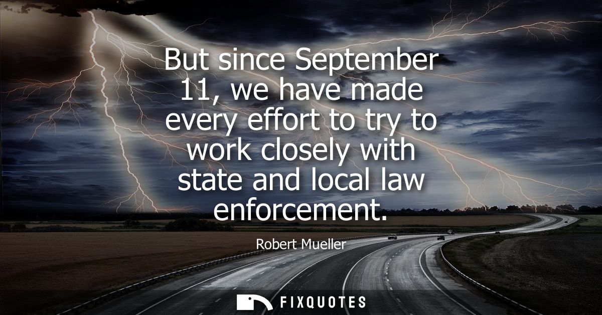 But since September 11, we have made every effort to try to work closely with state and local law enforcement