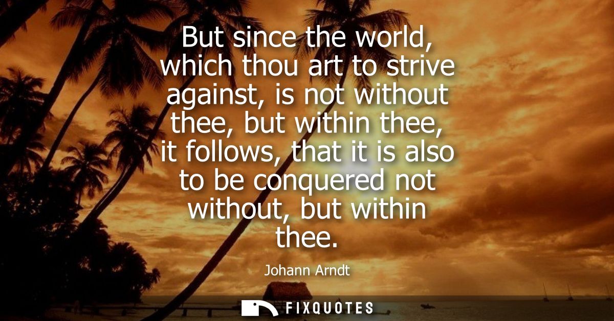 But since the world, which thou art to strive against, is not without thee, but within thee, it follows, that it is also